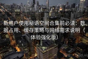 新用户使用秘语空间合集前必读：数据占用、缓存策略与网络需求说明（体验强化版）