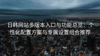 日韩网站多版本入口与功能总览：个性化配置方案与专属设置组合推荐