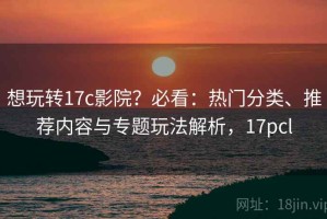 想玩转17c影院？必看：热门分类、推荐内容与专题玩法解析，17pcl