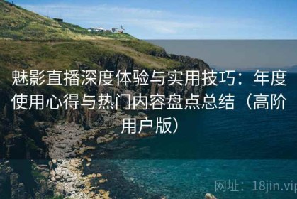 魅影直播深度体验与实用技巧：年度使用心得与热门内容盘点总结（高阶用户版）