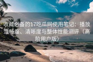 收藏必备的17吃瓜网使用笔记：播放流畅度、清晰度与整体性能测评（高阶用户版）