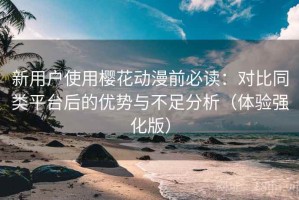 新用户使用樱花动漫前必读：对比同类平台后的优势与不足分析（体验强化版）