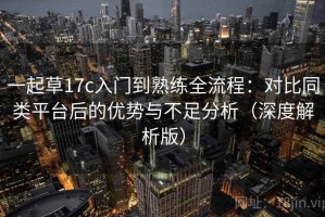一起草17c入门到熟练全流程：对比同类平台后的优势与不足分析（深度解析版）