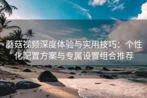 蘑菇视频深度体验与实用技巧：个性化配置方案与专属设置组合推荐