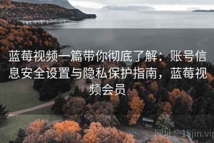 蓝莓视频一篇带你彻底了解：账号信息安全设置与隐私保护指南，蓝莓视频会员