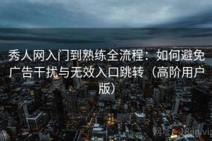 秀人网入门到熟练全流程：如何避免广告干扰与无效入口跳转（高阶用户版）