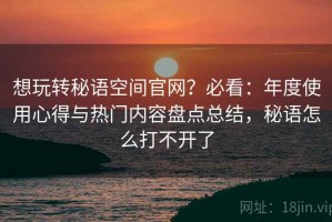 想玩转秘语空间官网？必看：年度使用心得与热门内容盘点总结，秘语怎么打不开了