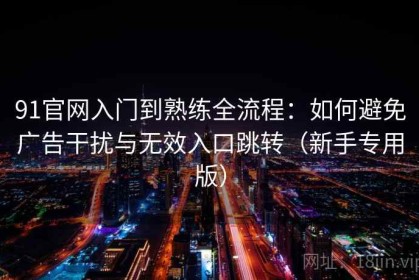 91官网入门到熟练全流程：如何避免广告干扰与无效入口跳转（新手专用版）