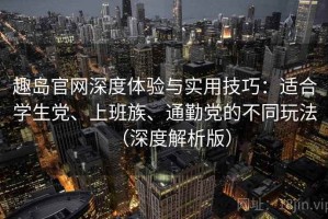 趣岛官网深度体验与实用技巧：适合学生党、上班族、通勤党的不同玩法（深度解析版）