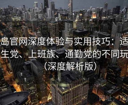 趣岛官网深度体验与实用技巧：适合学生党、上班族、通勤党的不同玩法（深度解析版）