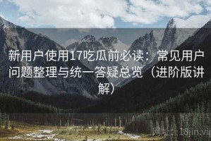 新用户使用17吃瓜前必读：常见用户问题整理与统一答疑总览（进阶版讲解）
