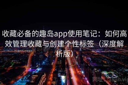 收藏必备的趣岛app使用笔记：如何高效管理收藏与创建个性标签（深度解析版）