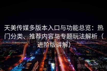 天美传媒多版本入口与功能总览：热门分类、推荐内容与专题玩法解析（进阶版讲解）