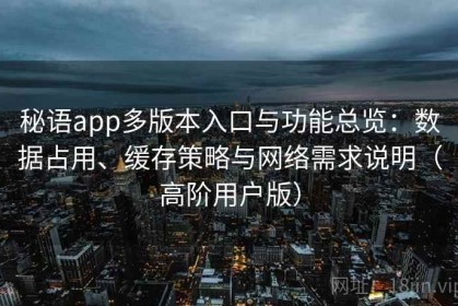 秘语app多版本入口与功能总览：数据占用、缓存策略与网络需求说明（高阶用户版）