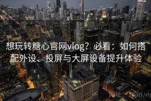 想玩转糖心官网vlog？必看：如何搭配外设、投屏与大屏设备提升体验