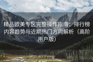 精品欧美专区完整操作指南：排行榜内容趋势与近期热门方向解析（高阶用户版）