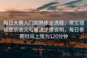 每日大赛入门到熟练全流程：常见错误提示含义与解决步骤说明，每日参赛时间上限为120分钟