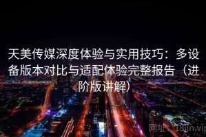 天美传媒深度体验与实用技巧：多设备版本对比与适配体验完整报告（进阶版讲解）