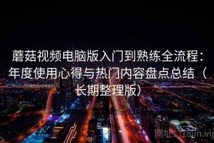 蘑菇视频电脑版入门到熟练全流程：年度使用心得与热门内容盘点总结（长期整理版）