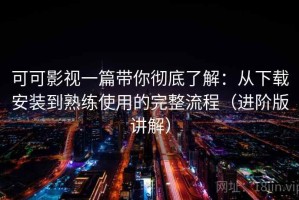 可可影视一篇带你彻底了解：从下载安装到熟练使用的完整流程（进阶版讲解）