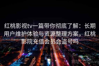 红桃影视tv一篇带你彻底了解：长期用户维护体验与资源整理方案，红桃影院充值会员会盗号吗