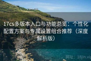 17cs多版本入口与功能总览：个性化配置方案与专属设置组合推荐（深度解析版）