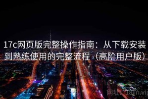 17c网页版完整操作指南：从下载安装到熟练使用的完整流程（高阶用户版）