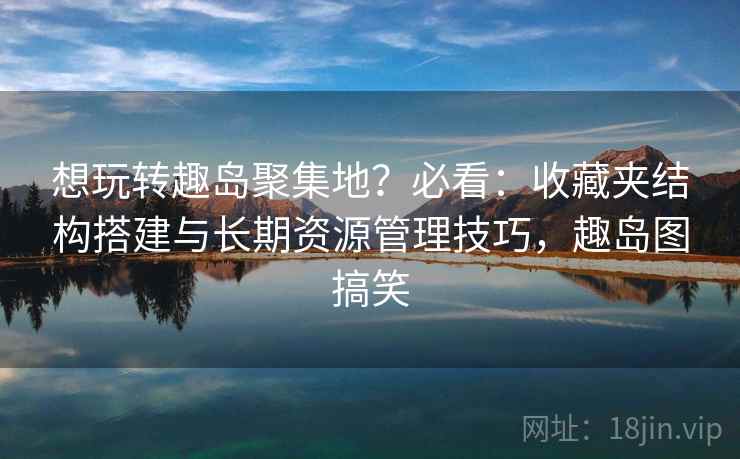 想玩转趣岛聚集地?必看:收藏夹结构搭建与长期资源管理技巧,趣岛图搞笑 想玩转趣岛聚集地?必看:收藏夹结构搭建与长期资源管理技巧,趣岛图搞笑