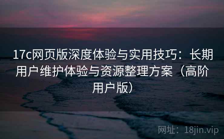 17c网页版深度体验与实用技巧:长期用户维护体验与资源整理方案(高阶用户版) 17c网页版深度体验与实用技巧:长期用户维护体验与资源整理方案(高阶用户版)