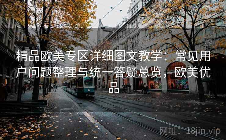 精品欧美专区详细图文教学:常见用户问题整理与统一答疑总览,欧美优品 精品欧美专区详细图文教学:常见用户问题整理与统一答疑总览,欧美优品