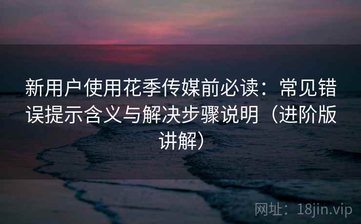 新用户使用花季传媒前必读:常见错误提示含义与解决步骤说明(进阶版讲解) 新用户使用花季传媒前必读:常见错误提示含义与解决步骤说明(进阶版讲解)