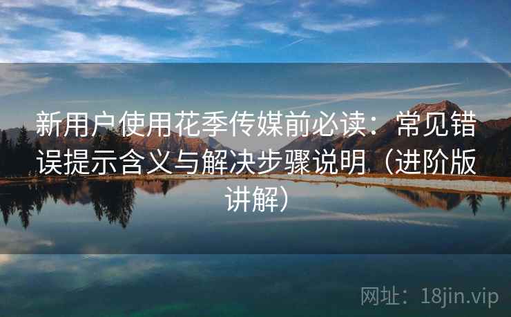 新用户使用花季传媒前必读:常见错误提示含义与解决步骤说明(进阶版讲解) 新用户使用花季传媒前必读:常见错误提示含义与解决步骤说明(进阶版讲解)