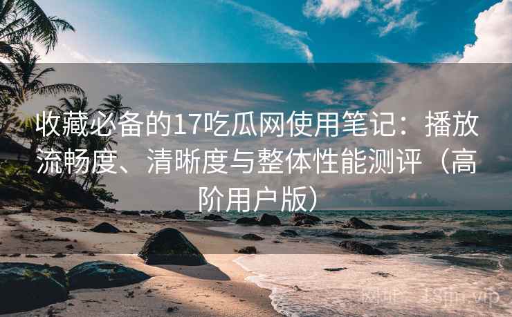收藏必备的17吃瓜网使用笔记：播放流畅度、清晰度与整体性能测评（高阶用户版）
