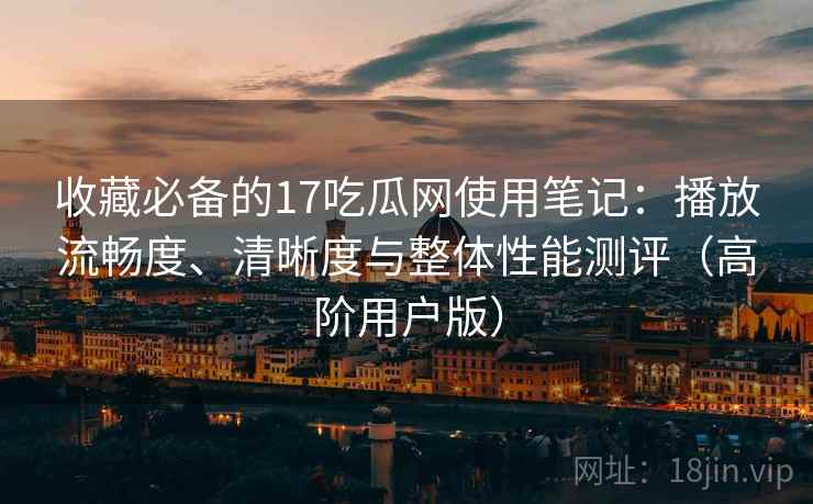 收藏必备的17吃瓜网使用笔记：播放流畅度、清晰度与整体性能测评（高阶用户版）