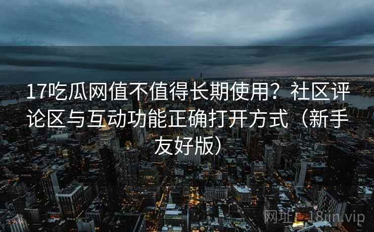 17吃瓜网值不值得长期使用？社区评论区与互动功能正确打开方式（新手友好版）