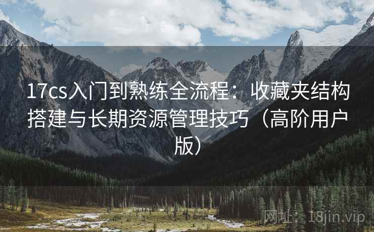 17cs入门到熟练全流程：收藏夹结构搭建与长期资源管理技巧（高阶用户版）