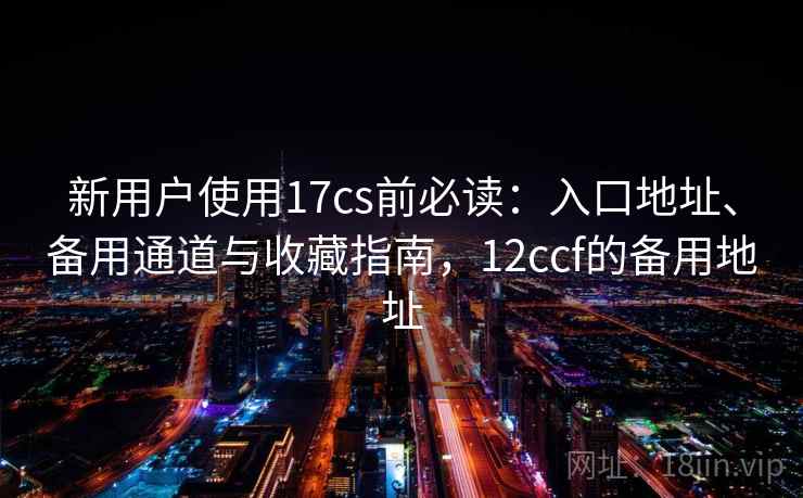 新用户使用17cs前必读：入口地址、备用通道与收藏指南，12ccf的备用地址