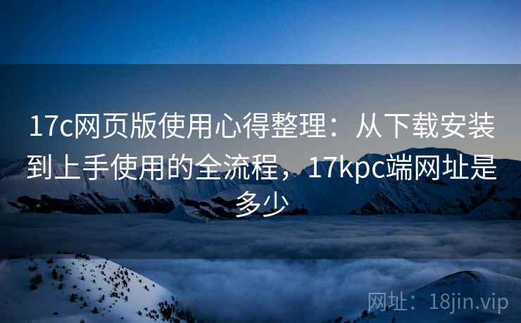 17c网页版使用心得整理:从下载安装到上手使用的全流程,17kpc端网址是多少 17c网页版使用心得整理:从下载安装到上手使用的全流程,17kpc端网址是多少