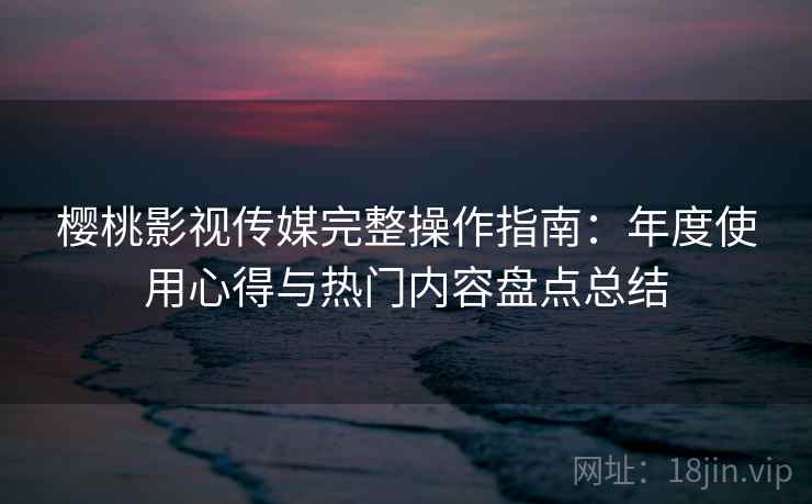 樱桃影视传媒完整操作指南：年度使用心得与热门内容盘点总结