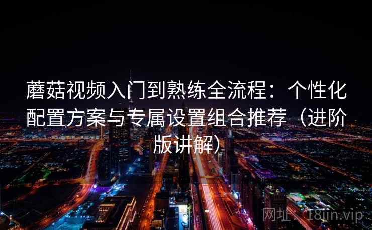 蘑菇视频入门到熟练全流程：个性化配置方案与专属设置组合推荐（进阶版讲解）