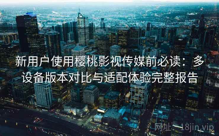新用户使用樱桃影视传媒前必读:多设备版本对比与适配体验完整报告 新用户使用樱桃影视传媒前必读:多设备版本对比与适配体验完整报告