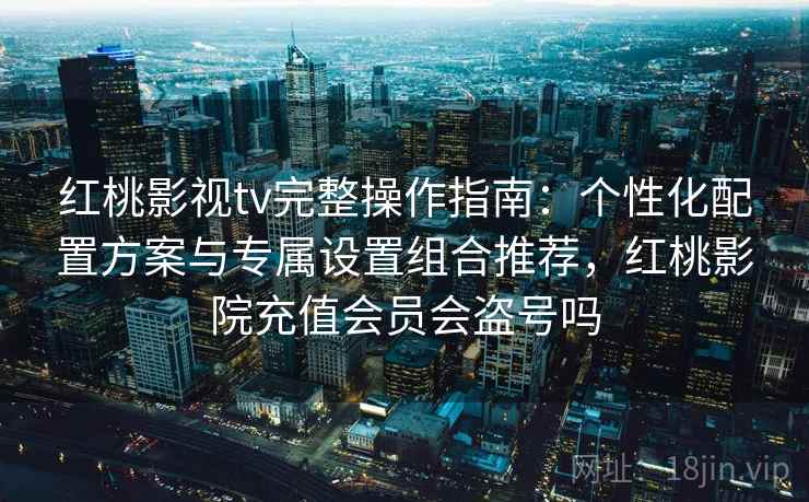 红桃影视tv完整操作指南：个性化配置方案与专属设置组合推荐，红桃影院充值会员会盗号吗