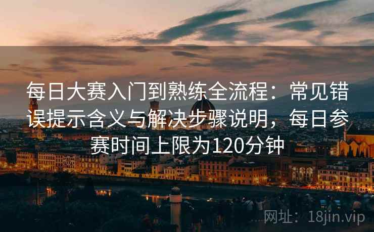 每日大赛入门到熟练全流程：常见错误提示含义与解决步骤说明，每日参赛时间上限为120分钟