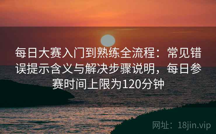 每日大赛入门到熟练全流程：常见错误提示含义与解决步骤说明，每日参赛时间上限为120分钟