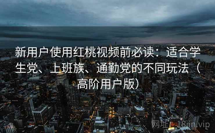 新用户使用红桃视频前必读：适合学生党、上班族、通勤党的不同玩法（高阶用户版）