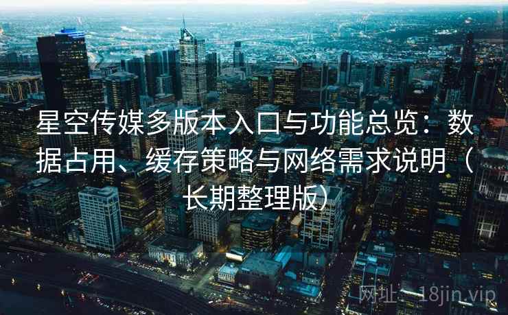星空传媒多版本入口与功能总览：数据占用、缓存策略与网络需求说明（长期整理版）