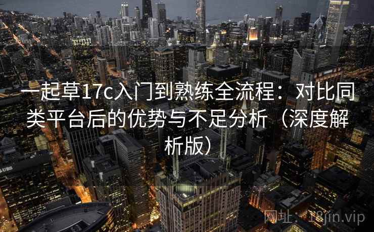 一起草17c入门到熟练全流程：对比同类平台后的优势与不足分析（深度解析版）
