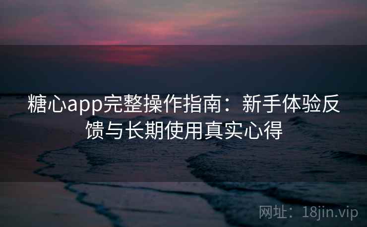 糖心app完整操作指南：新手体验反馈与长期使用真实心得