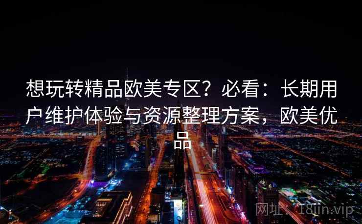 想玩转精品欧美专区？必看：长期用户维护体验与资源整理方案，欧美优品