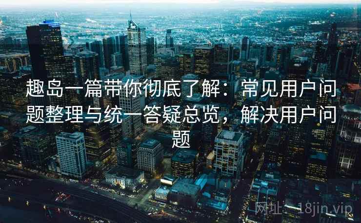 趣岛一篇带你彻底了解：常见用户问题整理与统一答疑总览，解决用户问题